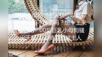 淫荡小母狗“主人我可以吃你大鸡鸡吗？想要吗？想！上来自己动”00后巨乳小母狗骚出天际 主动骑乘伺候主人