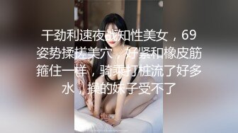 干劲利速夜战知性美女，69姿势揉搓美穴，好紧和橡皮筋箍住一样，骑乘打桩流了好多水，操的妹子受不了