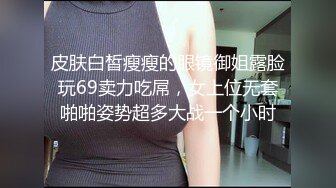 皮肤白皙瘦瘦的眼镜御姐露脸玩69卖力吃屌，女上位无套啪啪姿势超多大战一个小时