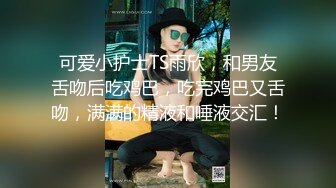 可爱小护士TS雨欣，和男友舌吻后吃鸡巴，吃完鸡巴又舌吻，满满的精液和唾液交汇！