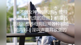 ❤️不做女神要做母狗，推特大神【L先生的后宫】明星气质极品圈养母狗日常各种被啪啪内射，淫叫声震耳欲聋的