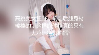 高挑美女狂野，前凸后翘身材棒棒的，这样的体格真的只有大鸡巴猛力抽插