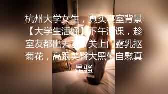 杭州大学女生，真实寝室背景【大学生活好】下午没课，趁室友都出去了，关上门露乳抠菊花，高跟美臀大黑牛自慰真是骚