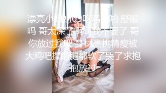 漂亮小姐姐69吃鸡啪啪 舒服吗 哥太深了啊啊我不要了 哥你放过我吧 身材高挑精瘦被大鸡吧操的腿都软了哭了求抱抱放过