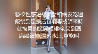 藝校性感短裙美女和網友吃過飯後到足療店包廂等技師來時就被男的掀開短裙幹,又到酒店繼續操,逼緊水汪,真能叫