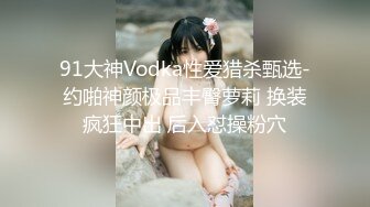 91大神Vodka性爱猎杀甄选-约啪神颜极品丰臀萝莉 换装疯狂中出 后入怼操粉穴