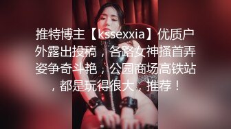 推特博主【kssexxia】优质户外露出投稿，各路女神搔首弄姿争奇斗艳，公园商场高铁站，都是玩得很大，推荐！