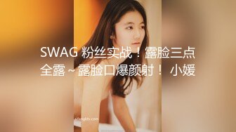 SWAG 粉丝实战！露脸三点全露～露脸口爆颜射！ 小媛