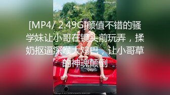 [MP4/ 2.49G]颜值不错的骚学妹让小哥在镜头前玩弄，揉奶抠逼深喉大鸡巴，让小哥草的神魂颠倒