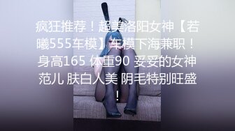 疯狂推荐！超美洛阳女神【若曦555车模】车模下海兼职！身高165 体重90 妥妥的女神范儿 肤白人美 阴毛特别旺盛！