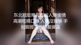 东北翘挺爆乳御姐人妻偷情 高潮吃精口爆 人妻没操够 手刨脚蹬还想接着操逼