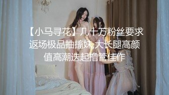 【小马寻花】几十万粉丝要求返场极品抽搐妹,大长腿高颜值高潮迭起撸管佳作