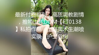 最新付费福利，高质调教剧情，推特山东DOM【FT0138】私拍作品，上海美术生潮喷实录，护士母狗