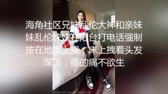 海角社区兄妹乱伦大神和亲妹妹乱伦妹妹在阳台打电话强制按在地板上操，床上拽着头发深顶，插的痛不欲生