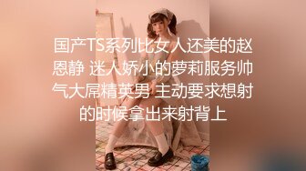 国产TS系列比女人还美的赵恩静 迷人娇小的萝莉服务帅气大屌精英男 主动要求想射的时候拿出来射背上