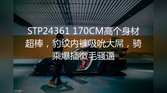 STP24361 170CM高个身材超棒，豹纹内裤吸吮大屌，骑乘爆插微毛骚逼