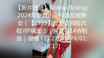 【新片速遞】&nbsp;&nbsp;2024年新流出｜抖音反差熟女｜【L999】反差订阅脸穴框VIP视图②｜抖音有14W粉丝｜很骚！[3.27G/MP4/01:14:17]