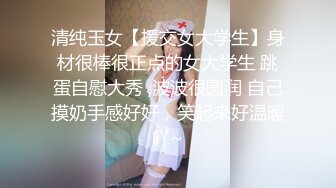 清纯玉女【援交女大学生】身材很棒很正点的女大学生 跳蛋自慰大秀 ,波波很圆润 自己摸奶手感好好，笑起来好温暖吖~