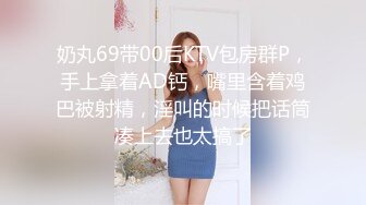 奶丸69带00后KTV包房群P，手上拿着AD钙，嘴里含着鸡巴被射精，淫叫的时候把话筒凑上去也太搞了