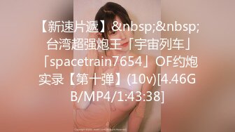 【新速片遞】&nbsp;&nbsp;✨台湾超强炮王「宇宙列车」「spacetrain7654」OF约炮实录【第十弹】(10v)[4.46GB/MP4/1:43:38]