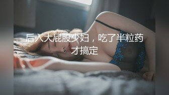 后入大屁股少妇，吃了半粒药才搞定