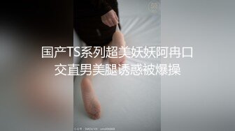 国产TS系列超美妖妖阿冉口交直男美腿诱惑被爆操