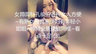 女蹲厕针孔偸拍各种女人方便~有熟女有良家少妇有年轻小姐姐~特写全景逼脸同框~看点十足 (3)