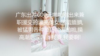 广东出差600元啪啪刚出来兼职援交的漂亮美女,害羞腼腆,被猛男各种技巧挑逗啪啪,操高潮后淫叫：我要,我要啊!