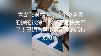 青岛TS黄檬萌：这个姿势真的操的很深！我子宫都快受不了！已婚直男小哥哥真的活特别好！