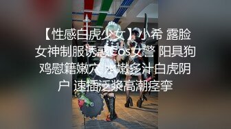 【性感白虎少女】小希 露脸女神制服诱惑Cos女警 阳具狗鸡慰籍嫩穴 水嫩多汁白虎阴户 速插泛浆高潮痉挛