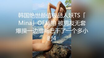 韩国绝世颜值极品人妖TS「Mina」OF私拍 被男友无套爆操一边撸鸡巴干了一个多小时4