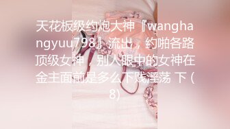 天花板级约炮大神『wanghangyuu798』流出，约啪各路顶级女神，别人眼中的女神在金主面前是多么下贱淫荡 下 (8)