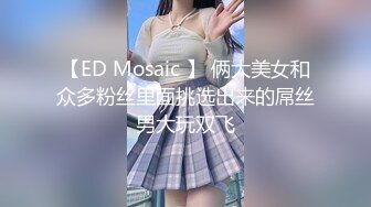 【ED Mosaic 】 俩大美女和众多粉丝里面挑选出来的屌丝男大玩双飞