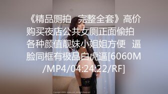 《精品厕拍⚡完整全套》高价购买夜店公共女厕正面偸拍⚡各种颜值靓妹小姐姐方便⚡逼脸同框有极品白虎逼[6060M/MP4/04:24:22/RF]