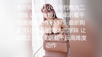 最新购买 91小马哥约炮大二学妹 让她爬上小餐桌趴着干玩高难度动作E5375-最新购买 91小马哥约炮大二学妹 让她爬上小餐桌趴着干玩高难度动作