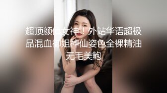 超顶颜值女神！外站华语超极品混血御姐神仙姿色全裸精油无毛美鲍