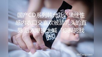 国产CD系列韩允儿2 黑丝性感内衣口交喜欢被舔乳头的直男 后入爆操大喊“你操死我了”