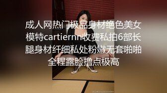 成人网热门极品身材绝色美女模特cartiernn收费私拍6部长腿身材纤细私处粉嫩无套啪啪全程露脸撸点极高