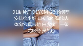 91制片厂 91YCM-23 给领导安排给少妇 口交胸推弹软肉体肏穴真带劲 白虎榨汁一条龙服务 吴凯彤