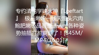 专约清纯学妹大神『Loeftart』✿极品嫩妹一线天馒头穴肉鲍肥嫩极品甚是诱人，各种姿势抽插打桩爽翻了！[845M/MP4/36:01]