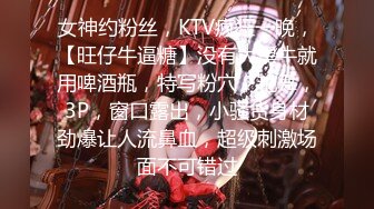 女神约粉丝，KTV疯狂一晚，【旺仔牛逼糖】没有大黑牛就用啤酒瓶，特写粉穴，艳舞，3P，窗口露出，小骚货身材劲爆让人流鼻血，超级刺激场面不可错过