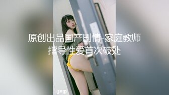 原创出品国产剧情-家庭教师指导性爱首次破处