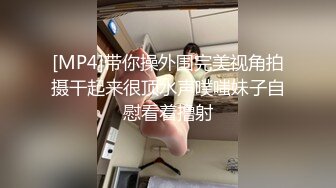 [MP4]带你操外围完美视角拍摄干起来很顶水声噗嗤妹子自慰看着撸射