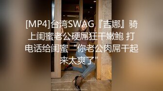 [MP4]台湾SWAG『吉娜』骑上闺蜜老公硬屌狂干嫩鲍 打电话给闺蜜“你老公肉屌干起来太爽了”