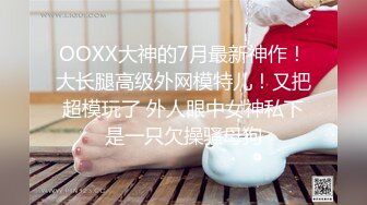 OOXX大神的7月最新神作！大长腿高级外网模特儿！又把超模玩了 外人眼中女神私下是一只欠操骚母狗