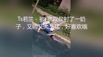 Ts若兰 - 被J察叔叔射了一奶子，又帅又大又猛，好喜欢哦~~ 