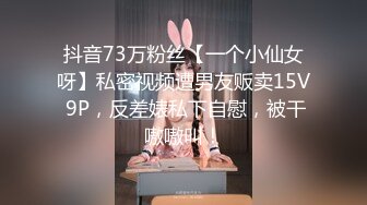 抖音73万粉丝【一个小仙女呀】私密视频遭男友贩卖15V 9P，反差婊私下自慰，被干嗷嗷叫！