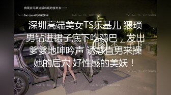 深圳高端美女TS乐基儿 猥琐男钻进裙子底下吃鸡巴，发出爹爹地呻吟声 诱惑直男来操她的后穴 好性感的美妖！