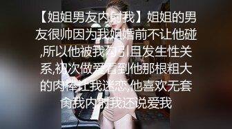 【姐姐男友内射我】姐姐的男友很帅因为我姐婚前不让他碰,所以他被我勾引且发生性关系,初次做爱看到他那根粗大的肉棒让我迷恋,他喜欢无套肏我内射我还说爱我