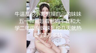 牛逼乱伦小哥想操自己的妹妹❤五一假期趁着爸妈不在和大学二年级亲妹妹乱伦几天就热卖了2万多钻